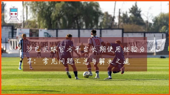 沙巴买球官方平台长期使用经验分享：常见问题汇总与解决之道